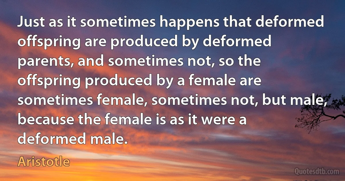 Just as it sometimes happens that deformed offspring are produced by deformed parents, and sometimes not, so the offspring produced by a female are sometimes female, sometimes not, but male, because the female is as it were a deformed male. (Aristotle)