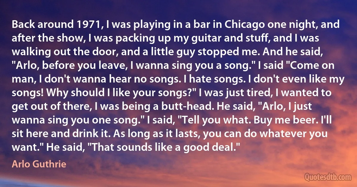 Back around 1971, I was playing in a bar in Chicago one night, and after the show, I was packing up my guitar and stuff, and I was walking out the door, and a little guy stopped me. And he said, "Arlo, before you leave, I wanna sing you a song." I said "Come on man, I don't wanna hear no songs. I hate songs. I don't even like my songs! Why should I like your songs?" I was just tired, I wanted to get out of there, I was being a butt-head. He said, "Arlo, I just wanna sing you one song." I said, "Tell you what. Buy me beer. I'll sit here and drink it. As long as it lasts, you can do whatever you want." He said, "That sounds like a good deal." (Arlo Guthrie)