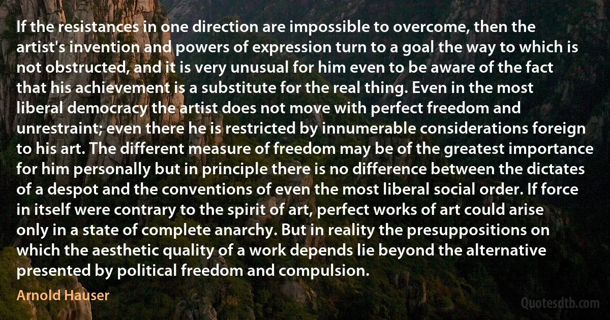 If the resistances in one direction are impossible to overcome, then the artist's invention and powers of expression turn to a goal the way to which is not obstructed, and it is very unusual for him even to be aware of the fact that his achievement is a substitute for the real thing. Even in the most liberal democracy the artist does not move with perfect freedom and unrestraint; even there he is restricted by innumerable considerations foreign to his art. The different measure of freedom may be of the greatest importance for him personally but in principle there is no difference between the dictates of a despot and the conventions of even the most liberal social order. If force in itself were contrary to the spirit of art, perfect works of art could arise only in a state of complete anarchy. But in reality the presuppositions on which the aesthetic quality of a work depends lie beyond the alternative presented by political freedom and compulsion. (Arnold Hauser)