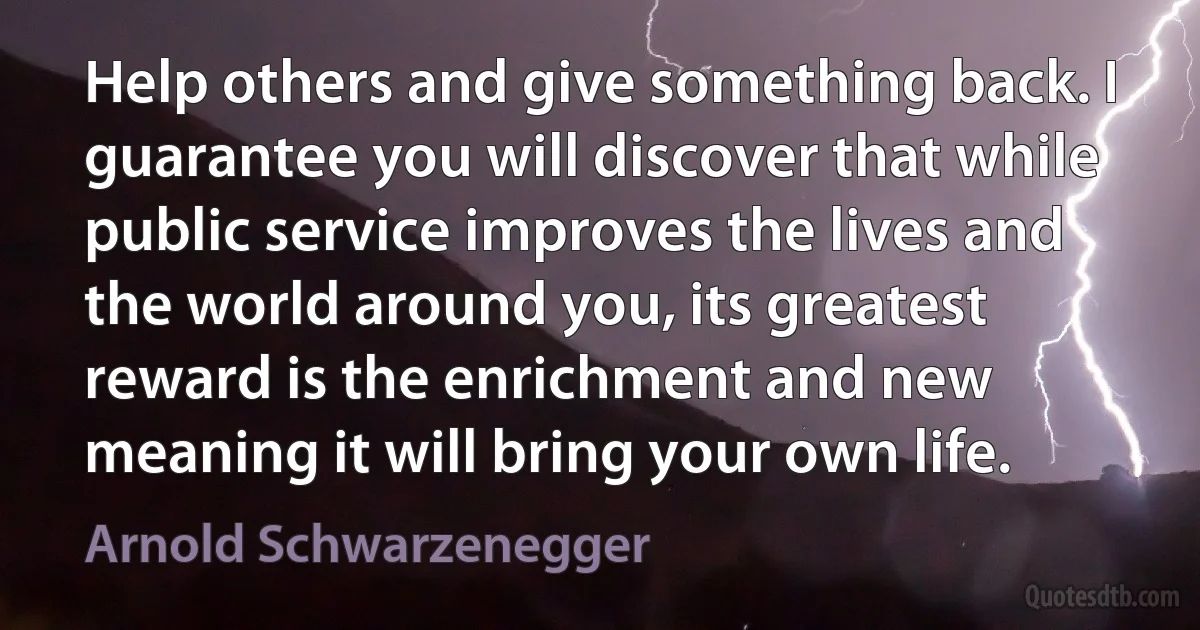 Help others and give something back. I guarantee you will discover that while public service improves the lives and the world around you, its greatest reward is the enrichment and new meaning it will bring your own life. (Arnold Schwarzenegger)