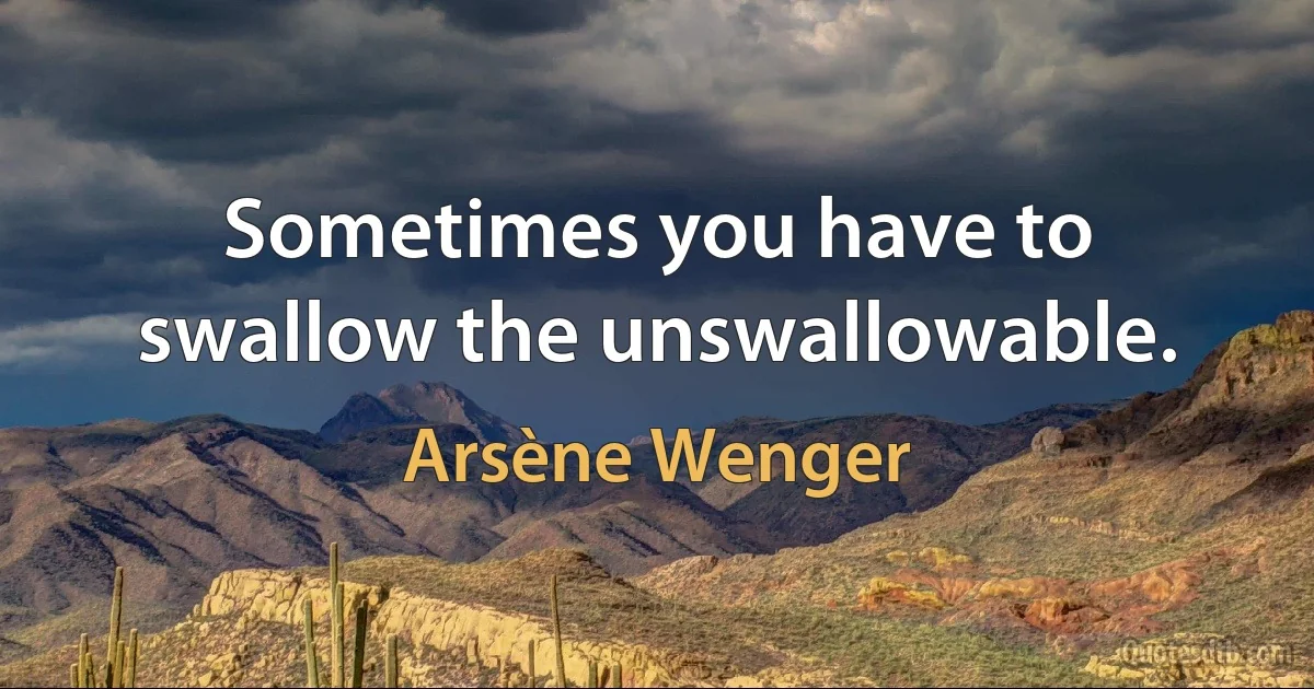 Sometimes you have to swallow the unswallowable. (Arsène Wenger)