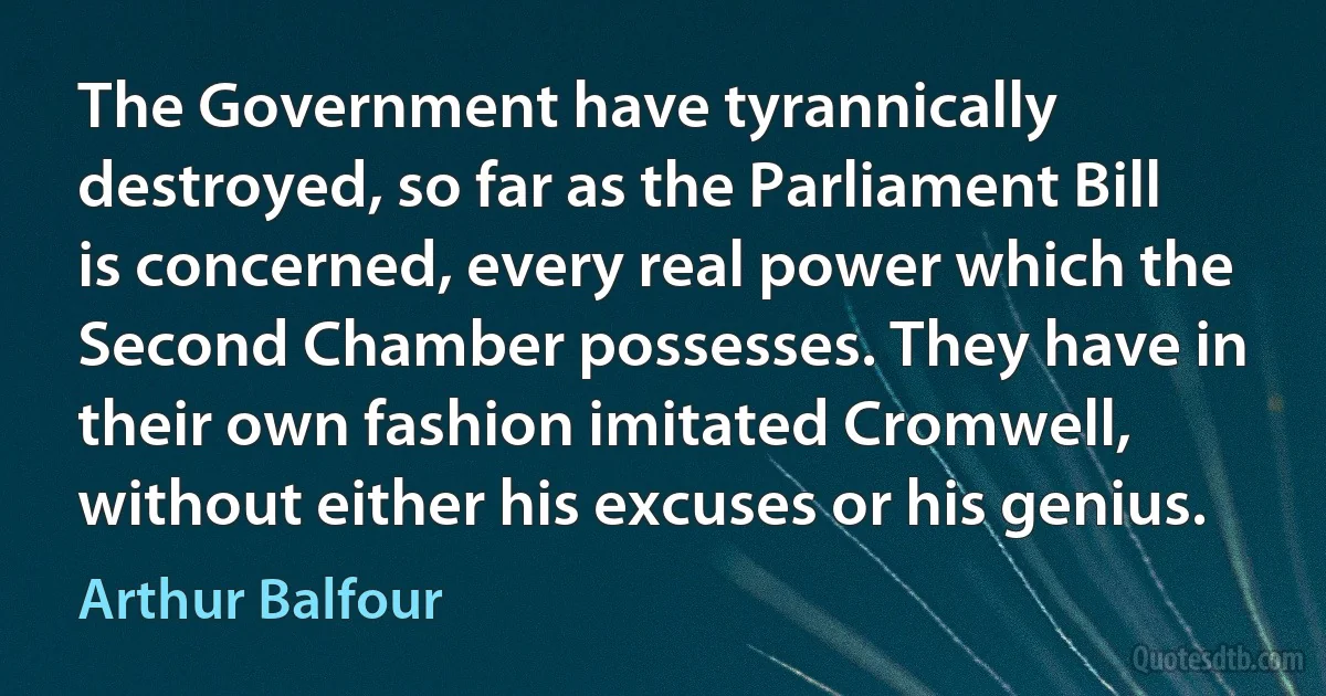 The Government have tyrannically destroyed, so far as the Parliament Bill is concerned, every real power which the Second Chamber possesses. They have in their own fashion imitated Cromwell, without either his excuses or his genius. (Arthur Balfour)