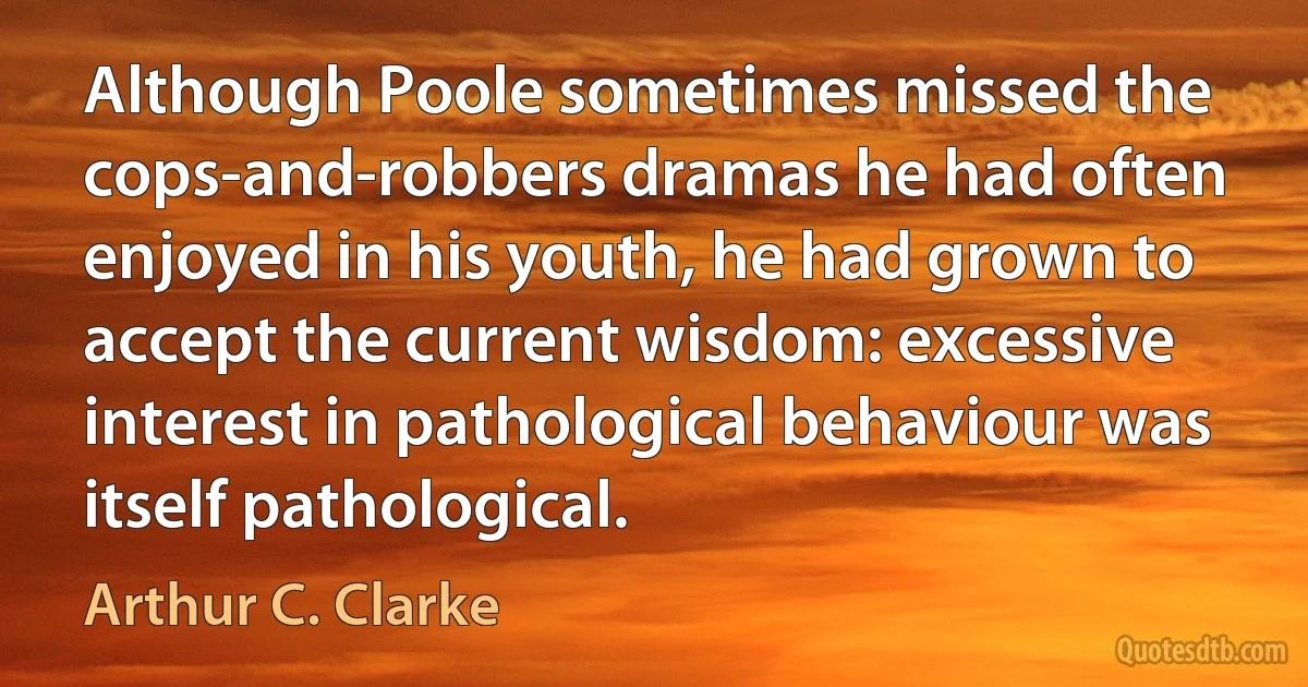 Although Poole sometimes missed the cops-and-robbers dramas he had often enjoyed in his youth, he had grown to accept the current wisdom: excessive interest in pathological behaviour was itself pathological. (Arthur C. Clarke)