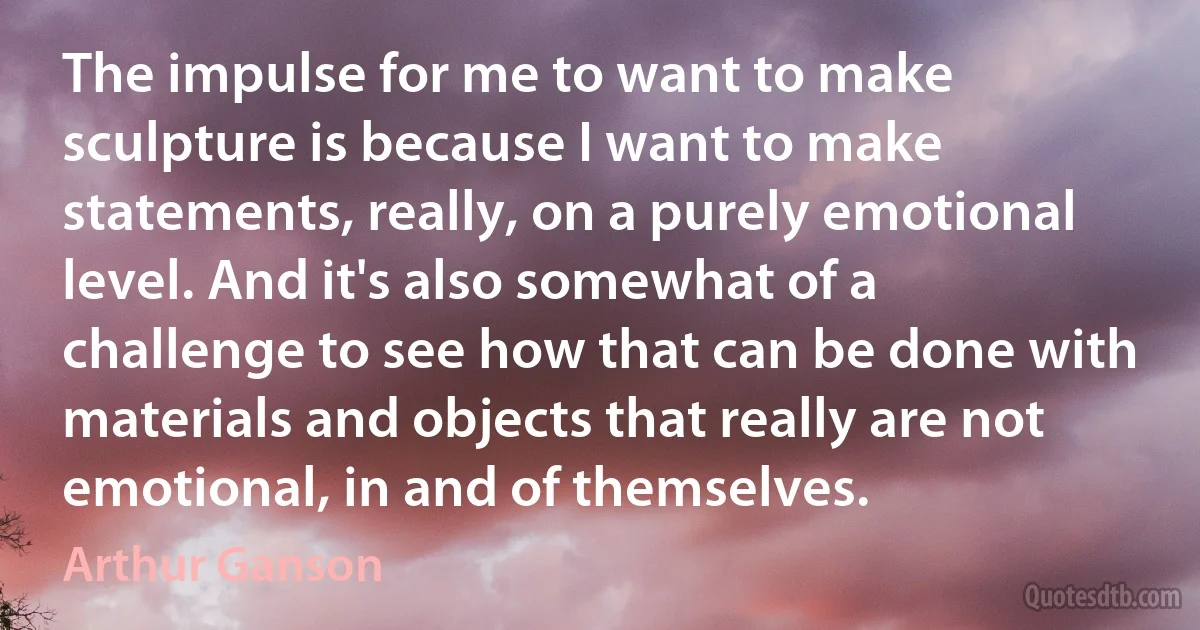 The impulse for me to want to make sculpture is because I want to make statements, really, on a purely emotional level. And it's also somewhat of a challenge to see how that can be done with materials and objects that really are not emotional, in and of themselves. (Arthur Ganson)