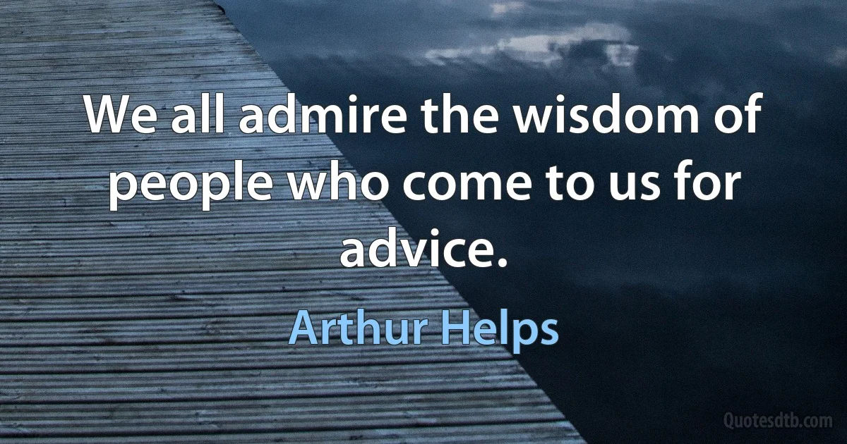 We all admire the wisdom of people who come to us for advice. (Arthur Helps)