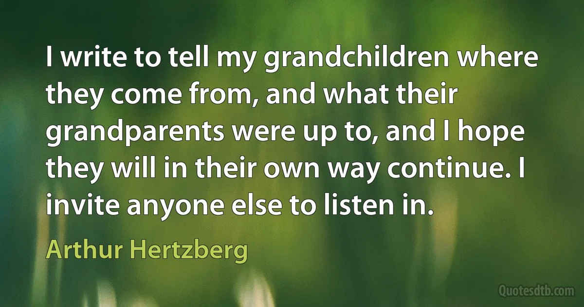 I write to tell my grandchildren where they come from, and what their grandparents were up to, and I hope they will in their own way continue. I invite anyone else to listen in. (Arthur Hertzberg)