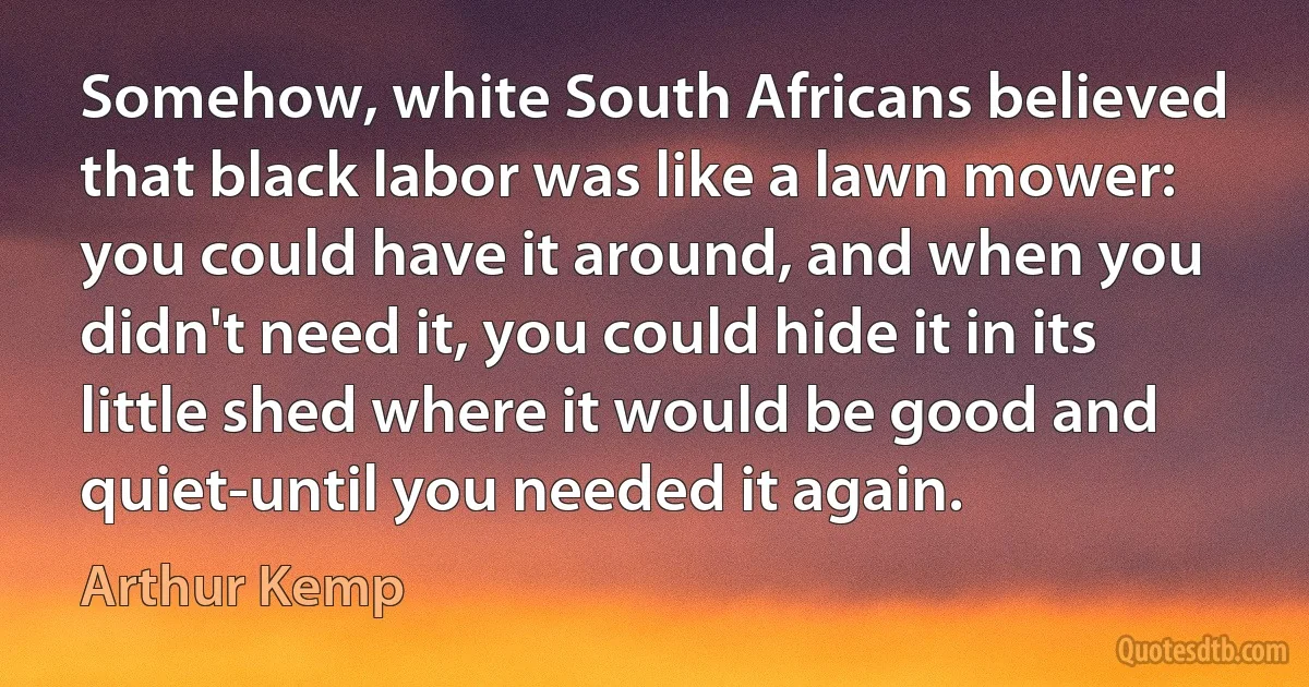 Somehow, white South Africans believed that black labor was like a lawn mower: you could have it around, and when you didn't need it, you could hide it in its little shed where it would be good and quiet-until you needed it again. (Arthur Kemp)