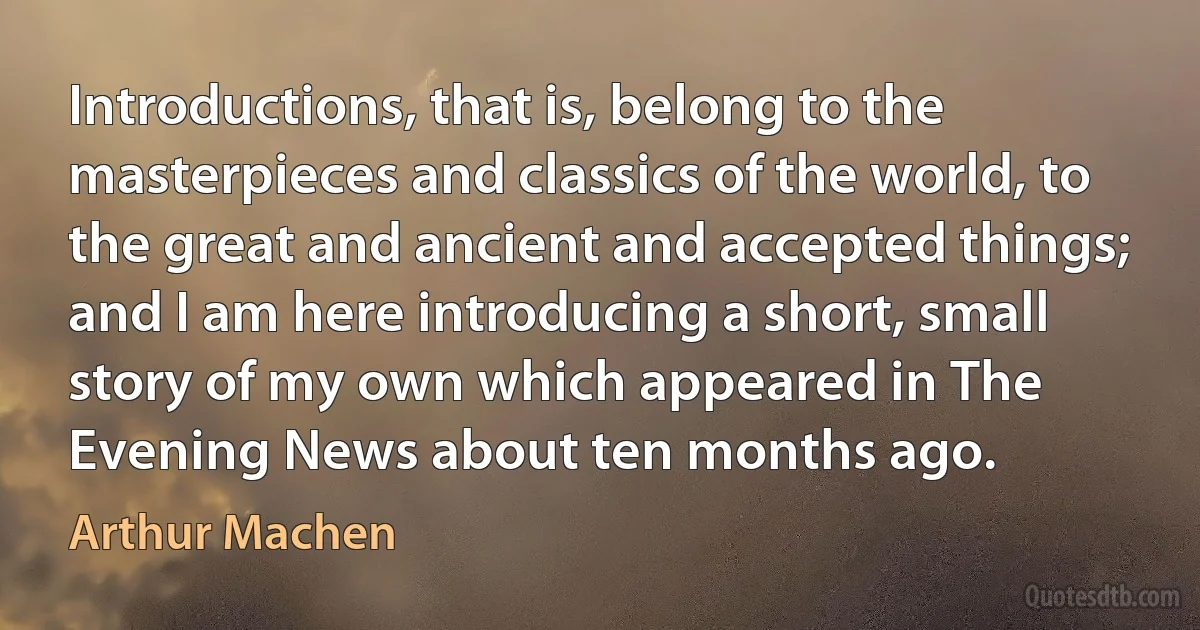 Introductions, that is, belong to the masterpieces and classics of the world, to the great and ancient and accepted things; and I am here introducing a short, small story of my own which appeared in The Evening News about ten months ago. (Arthur Machen)