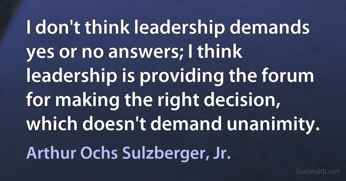 I don't think leadership demands yes or no answers; I think leadership is providing the forum for making the right decision, which doesn't demand unanimity. (Arthur Ochs Sulzberger, Jr.)