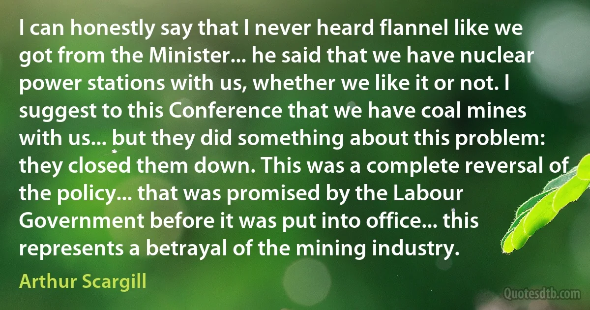 I can honestly say that I never heard flannel like we got from the Minister... he said that we have nuclear power stations with us, whether we like it or not. I suggest to this Conference that we have coal mines with us... but they did something about this problem: they closed them down. This was a complete reversal of the policy... that was promised by the Labour Government before it was put into office... this represents a betrayal of the mining industry. (Arthur Scargill)