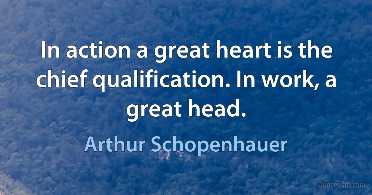 In action a great heart is the chief qualification. In work, a great head. (Arthur Schopenhauer)