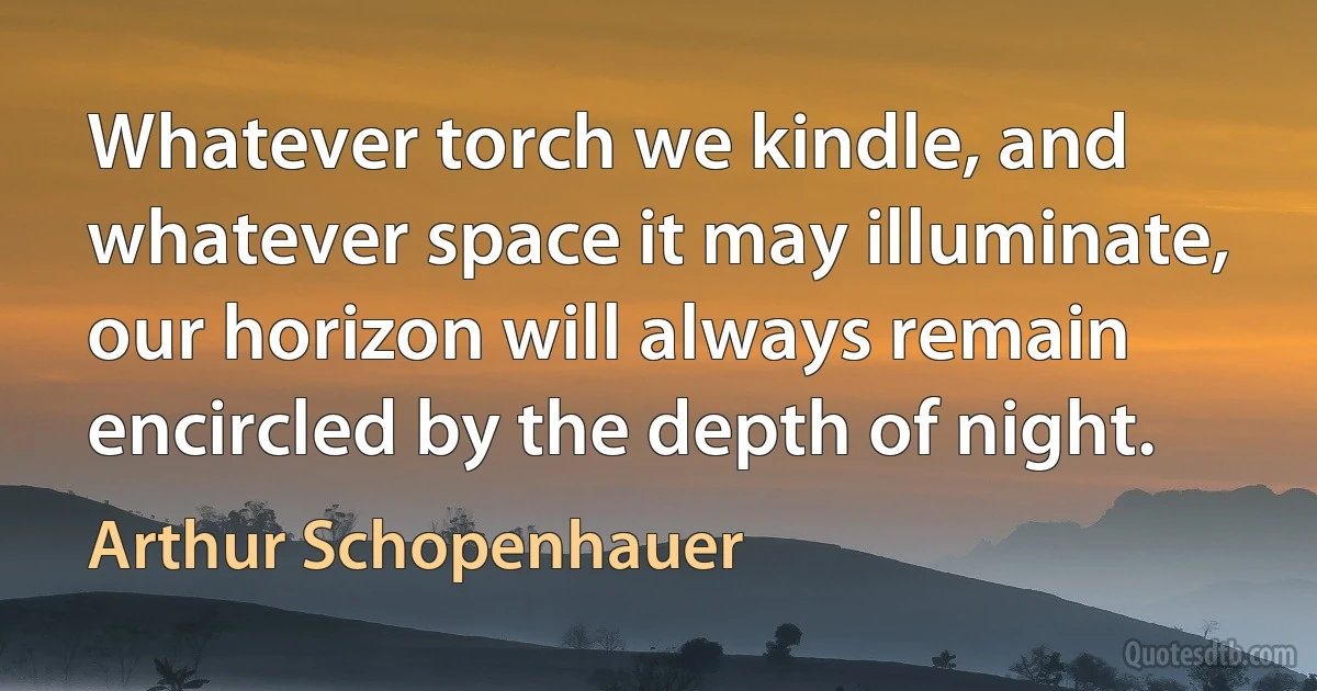 Whatever torch we kindle, and whatever space it may illuminate, our horizon will always remain encircled by the depth of night. (Arthur Schopenhauer)