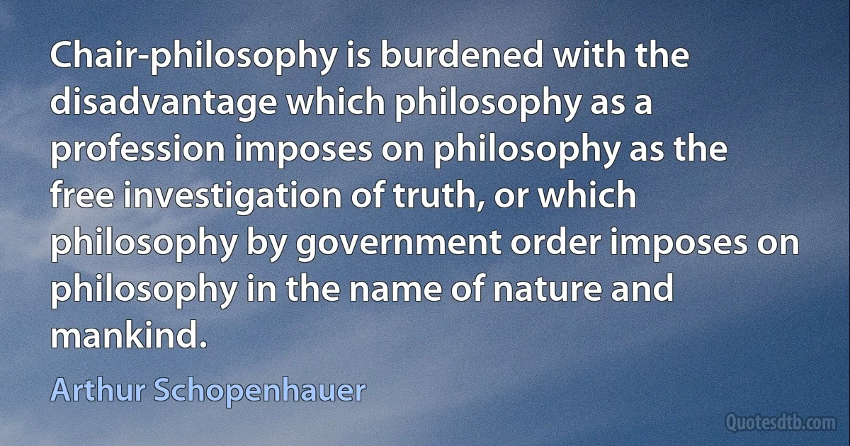 Chair-philosophy is burdened with the disadvantage which philosophy as a profession imposes on philosophy as the free investigation of truth, or which philosophy by government order imposes on philosophy in the name of nature and mankind. (Arthur Schopenhauer)