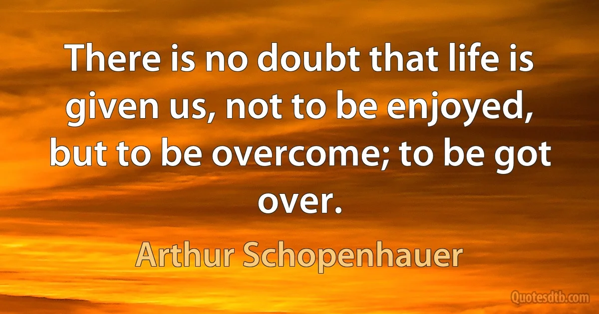 There is no doubt that life is given us, not to be enjoyed, but to be overcome; to be got over. (Arthur Schopenhauer)