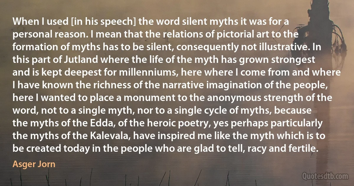 When I used [in his speech] the word silent myths it was for a personal reason. I mean that the relations of pictorial art to the formation of myths has to be silent, consequently not illustrative. In this part of Jutland where the life of the myth has grown strongest and is kept deepest for millenniums, here where I come from and where I have known the richness of the narrative imagination of the people, here I wanted to place a monument to the anonymous strength of the word, not to a single myth, nor to a single cycle of myths, because the myths of the Edda, of the heroic poetry, yes perhaps particularly the myths of the Kalevala, have inspired me like the myth which is to be created today in the people who are glad to tell, racy and fertile. (Asger Jorn)