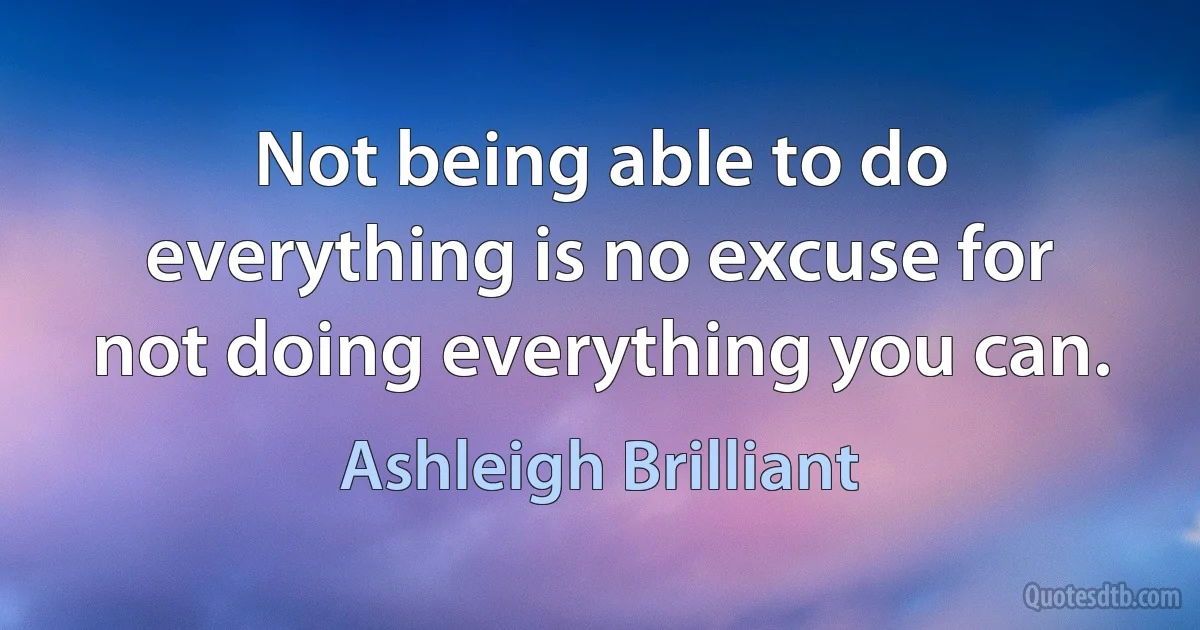 Not being able to do everything is no excuse for not doing everything you can. (Ashleigh Brilliant)