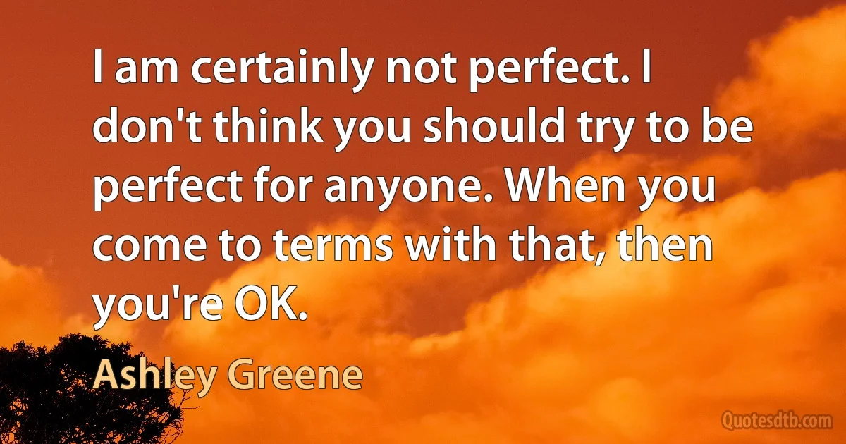 I am certainly not perfect. I don't think you should try to be perfect for anyone. When you come to terms with that, then you're OK. (Ashley Greene)