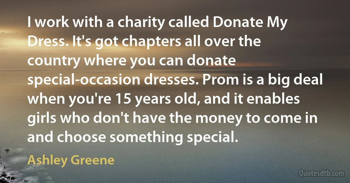 I work with a charity called Donate My Dress. It's got chapters all over the country where you can donate special-occasion dresses. Prom is a big deal when you're 15 years old, and it enables girls who don't have the money to come in and choose something special. (Ashley Greene)