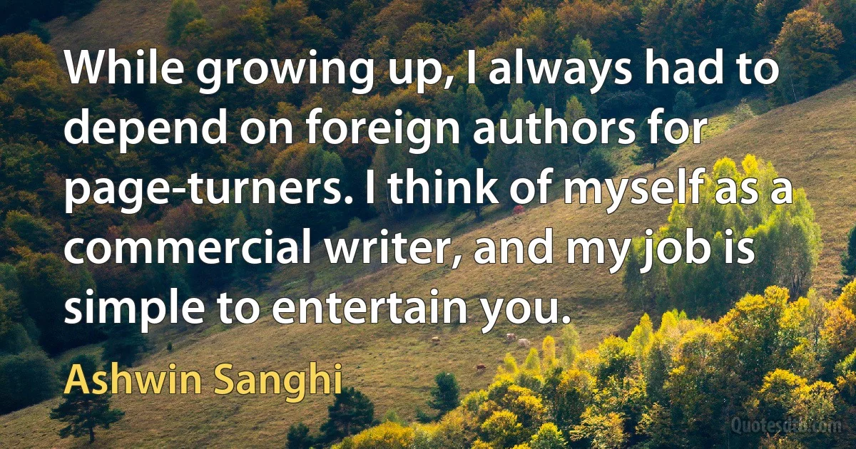 While growing up, I always had to depend on foreign authors for page-turners. I think of myself as a commercial writer, and my job is simple to entertain you. (Ashwin Sanghi)