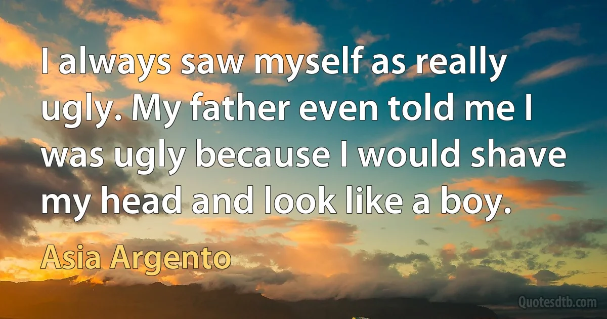 I always saw myself as really ugly. My father even told me I was ugly because I would shave my head and look like a boy. (Asia Argento)