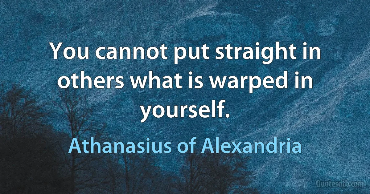 You cannot put straight in others what is warped in yourself. (Athanasius of Alexandria)