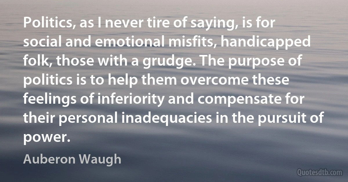 Politics, as I never tire of saying, is for social and emotional misfits, handicapped folk, those with a grudge. The purpose of politics is to help them overcome these feelings of inferiority and compensate for their personal inadequacies in the pursuit of power. (Auberon Waugh)