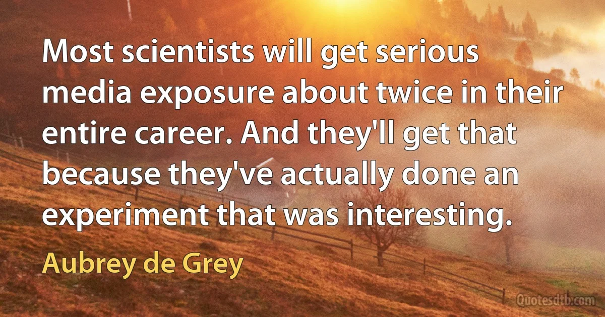 Most scientists will get serious media exposure about twice in their entire career. And they'll get that because they've actually done an experiment that was interesting. (Aubrey de Grey)