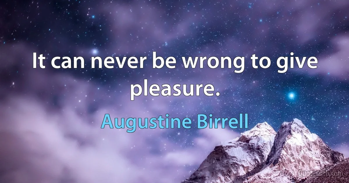 It can never be wrong to give pleasure. (Augustine Birrell)