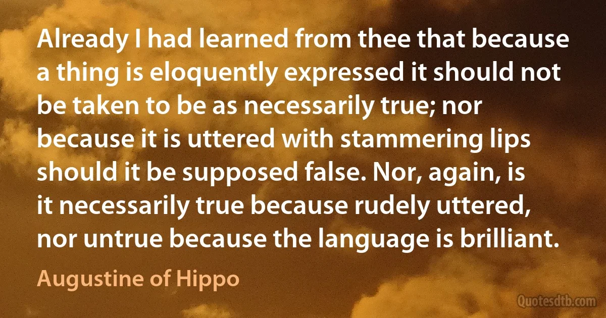 Already I had learned from thee that because a thing is eloquently expressed it should not be taken to be as necessarily true; nor because it is uttered with stammering lips should it be supposed false. Nor, again, is it necessarily true because rudely uttered, nor untrue because the language is brilliant. (Augustine of Hippo)