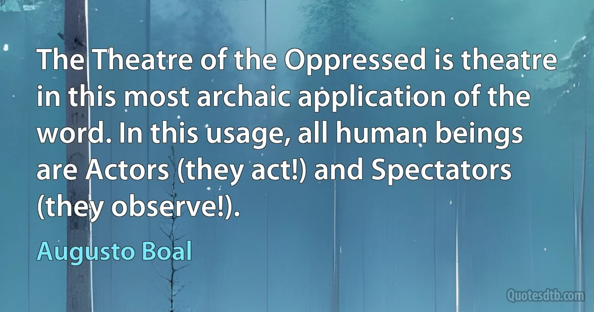 The Theatre of the Oppressed is theatre in this most archaic application of the word. In this usage, all human beings are Actors (they act!) and Spectators (they observe!). (Augusto Boal)