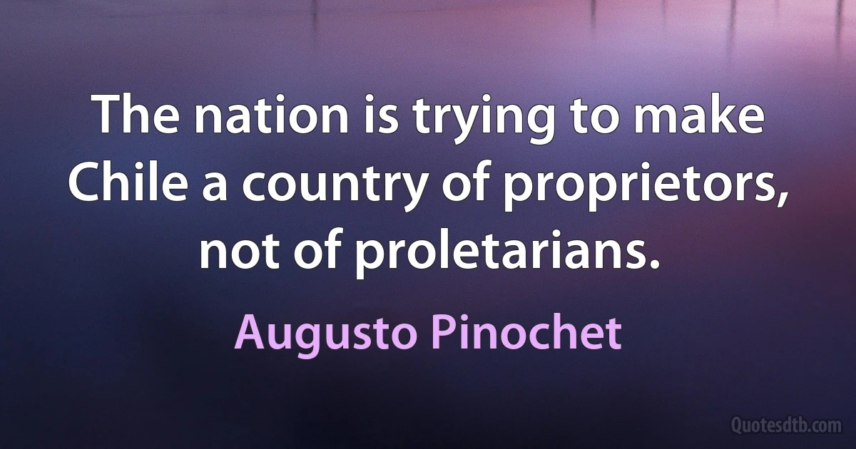 The nation is trying to make Chile a country of proprietors, not of proletarians. (Augusto Pinochet)