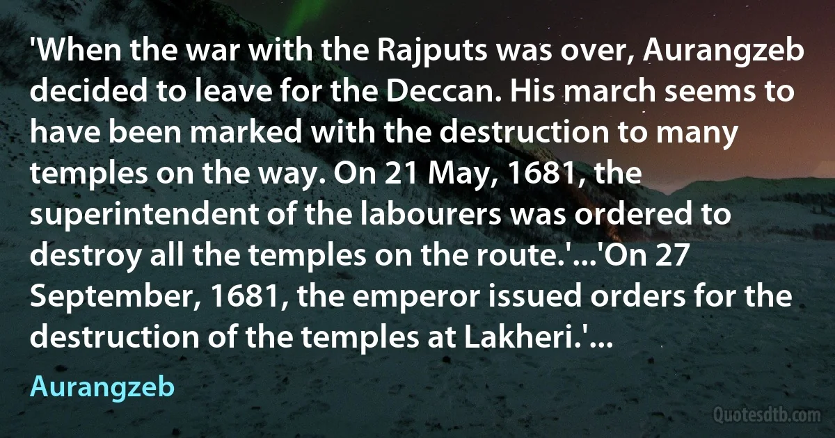 'When the war with the Rajputs was over, Aurangzeb decided to leave for the Deccan. His march seems to have been marked with the destruction to many temples on the way. On 21 May, 1681, the superintendent of the labourers was ordered to destroy all the temples on the route.'...'On 27 September, 1681, the emperor issued orders for the destruction of the temples at Lakheri.'... (Aurangzeb)