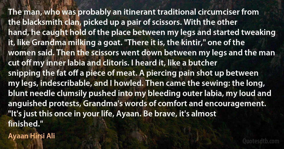 The man, who was probably an itinerant traditional circumciser from the blacksmith clan, picked up a pair of scissors. With the other hand, he caught hold of the place between my legs and started tweaking it, like Grandma milking a goat. "There it is, the kintir," one of the women said. Then the scissors went down between my legs and the man cut off my inner labia and clitoris. I heard it, like a butcher snipping the fat off a piece of meat. A piercing pain shot up between my legs, indescribable, and I howled. Then came the sewing: the long, blunt needle clumsily pushed into my bleeding outer labia, my loud and anguished protests, Grandma's words of comfort and encouragement. "It's just this once in your life, Ayaan. Be brave, it's almost finished." (Ayaan Hirsi Ali)