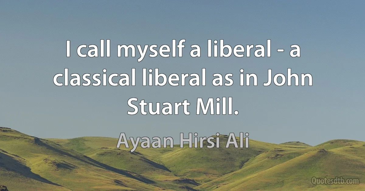 I call myself a liberal - a classical liberal as in John Stuart Mill. (Ayaan Hirsi Ali)