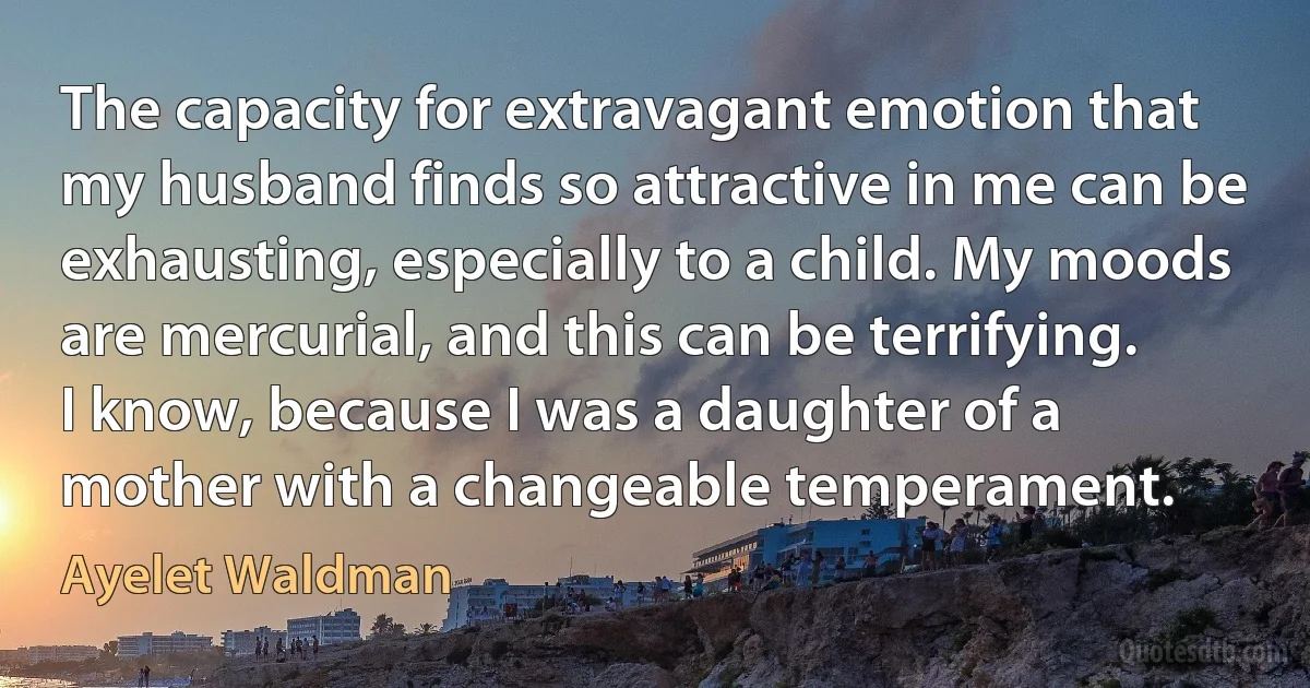 The capacity for extravagant emotion that my husband finds so attractive in me can be exhausting, especially to a child. My moods are mercurial, and this can be terrifying. I know, because I was a daughter of a mother with a changeable temperament. (Ayelet Waldman)