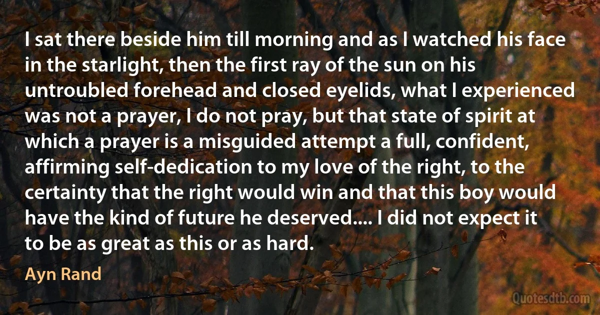 I sat there beside him till morning and as I watched his face in the starlight, then the first ray of the sun on his untroubled forehead and closed eyelids, what I experienced was not a prayer, I do not pray, but that state of spirit at which a prayer is a misguided attempt a full, confident, affirming self-dedication to my love of the right, to the certainty that the right would win and that this boy would have the kind of future he deserved.... I did not expect it to be as great as this or as hard. (Ayn Rand)