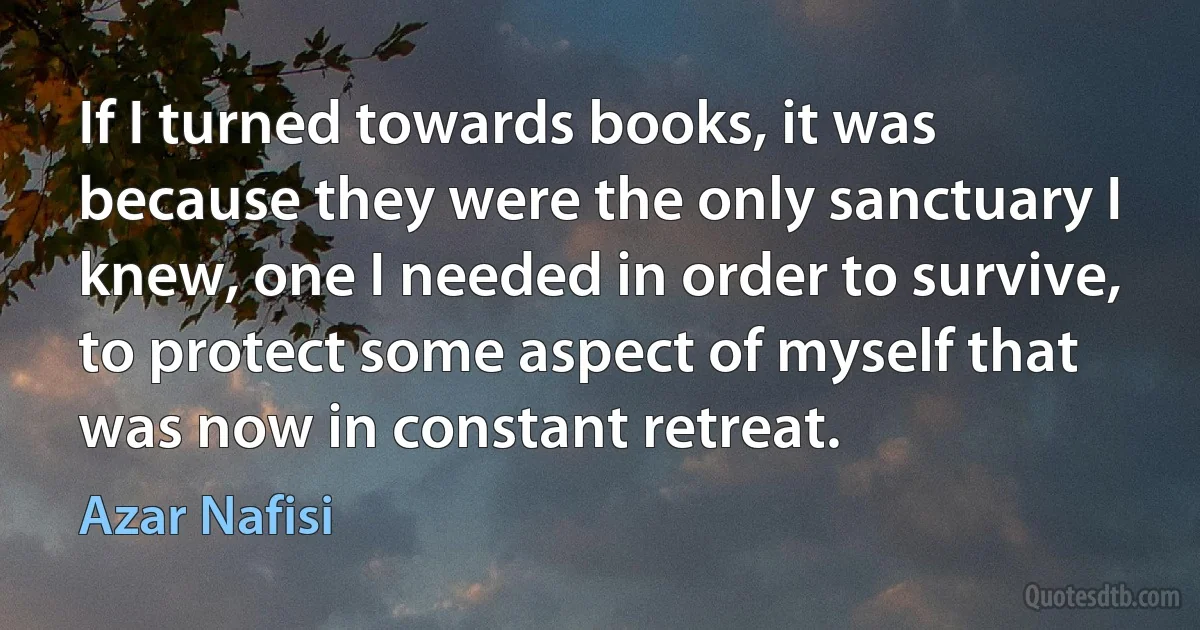 If I turned towards books, it was because they were the only sanctuary I knew, one I needed in order to survive, to protect some aspect of myself that was now in constant retreat. (Azar Nafisi)