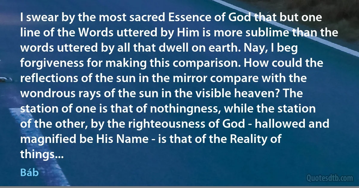 I swear by the most sacred Essence of God that but one line of the Words uttered by Him is more sublime than the words uttered by all that dwell on earth. Nay, I beg forgiveness for making this comparison. How could the reflections of the sun in the mirror compare with the wondrous rays of the sun in the visible heaven? The station of one is that of nothingness, while the station of the other, by the righteousness of God - hallowed and magnified be His Name - is that of the Reality of things... (Báb)