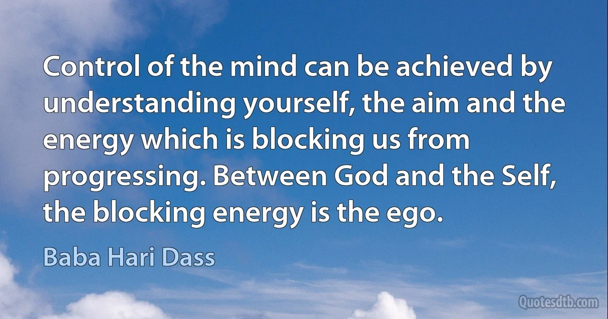 Control of the mind can be achieved by understanding yourself, the aim and the energy which is blocking us from progressing. Between God and the Self, the blocking energy is the ego. (Baba Hari Dass)