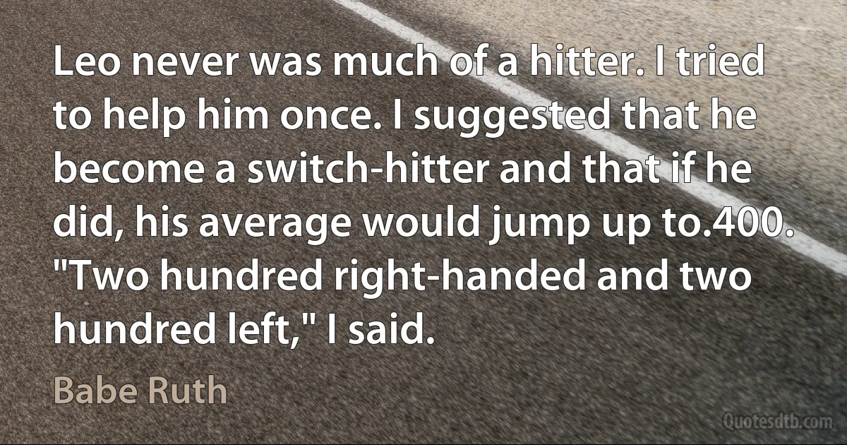 Leo never was much of a hitter. I tried to help him once. I suggested that he become a switch-hitter and that if he did, his average would jump up to.400. "Two hundred right-handed and two hundred left," I said. (Babe Ruth)