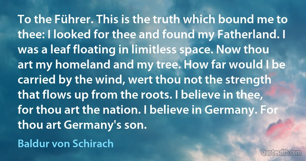 To the Führer. This is the truth which bound me to thee: I looked for thee and found my Fatherland. I was a leaf floating in limitless space. Now thou art my homeland and my tree. How far would I be carried by the wind, wert thou not the strength that flows up from the roots. I believe in thee, for thou art the nation. I believe in Germany. For thou art Germany's son. (Baldur von Schirach)