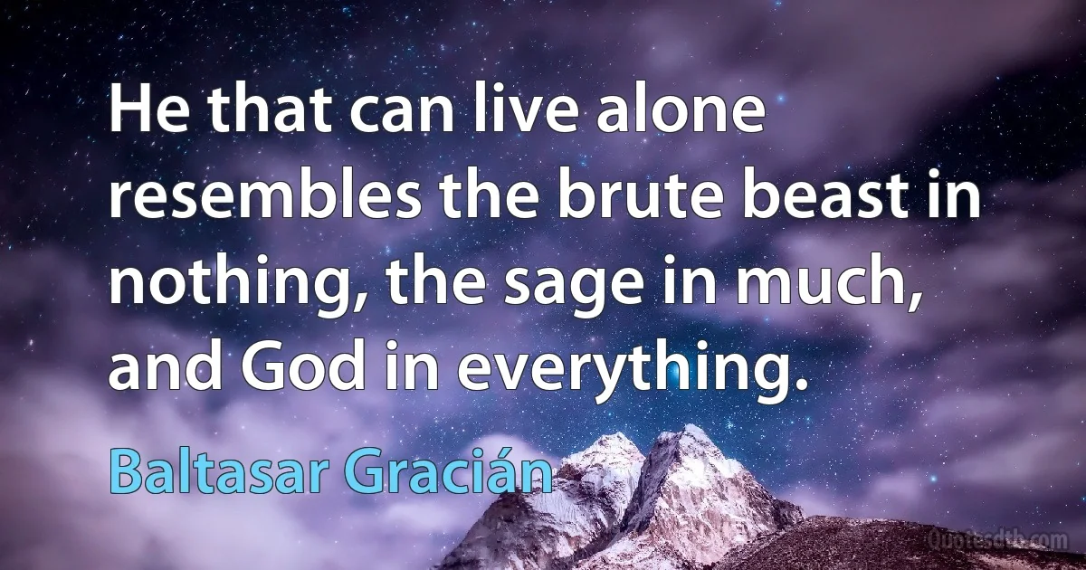 He that can live alone resembles the brute beast in nothing, the sage in much, and God in everything. (Baltasar Gracián)