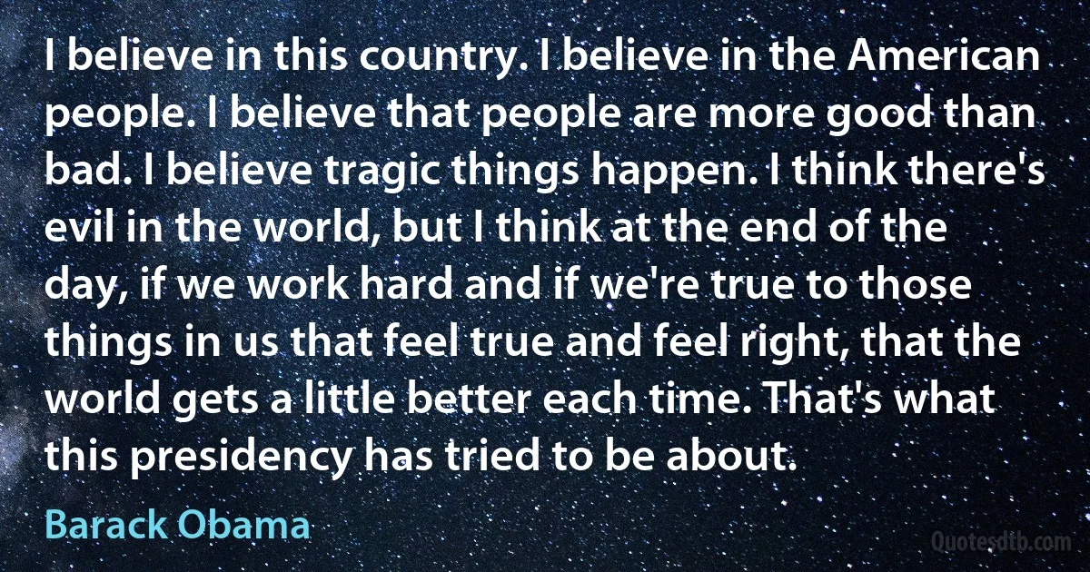 I believe in this country. I believe in the American people. I believe that people are more good than bad. I believe tragic things happen. I think there's evil in the world, but I think at the end of the day, if we work hard and if we're true to those things in us that feel true and feel right, that the world gets a little better each time. That's what this presidency has tried to be about. (Barack Obama)