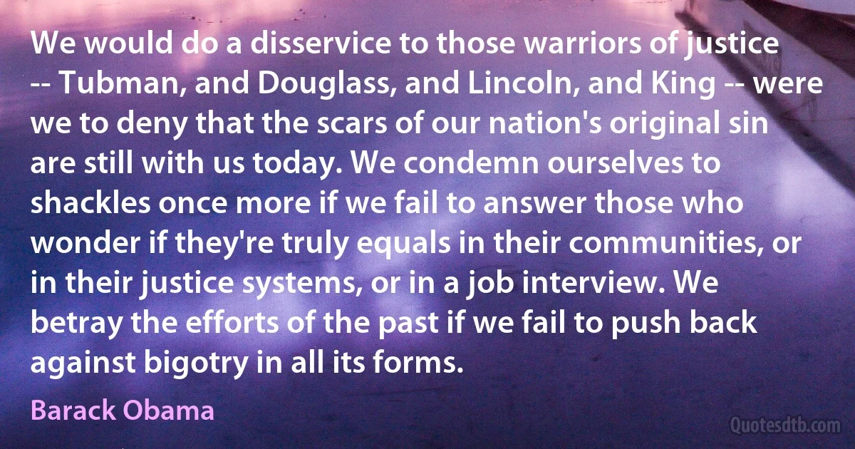 We would do a disservice to those warriors of justice -- Tubman, and Douglass, and Lincoln, and King -- were we to deny that the scars of our nation's original sin are still with us today. We condemn ourselves to shackles once more if we fail to answer those who wonder if they're truly equals in their communities, or in their justice systems, or in a job interview. We betray the efforts of the past if we fail to push back against bigotry in all its forms. (Barack Obama)