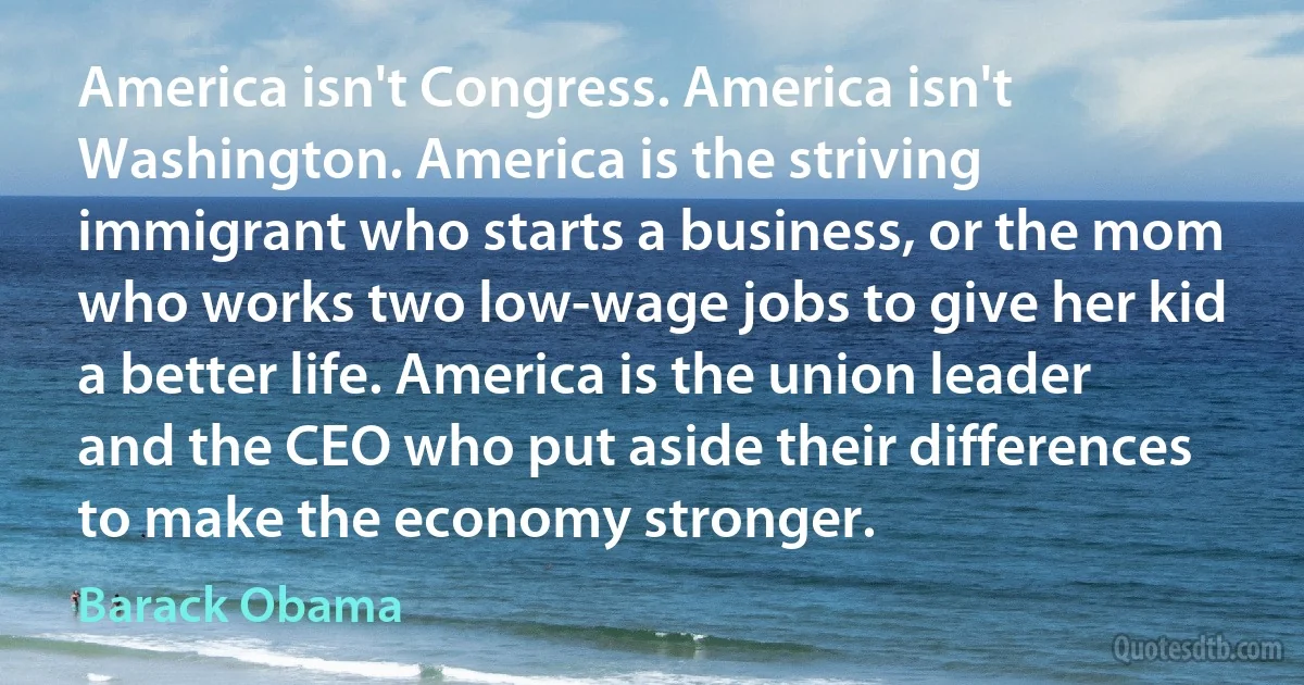 America isn't Congress. America isn't Washington. America is the striving immigrant who starts a business, or the mom who works two low-wage jobs to give her kid a better life. America is the union leader and the CEO who put aside their differences to make the economy stronger. (Barack Obama)