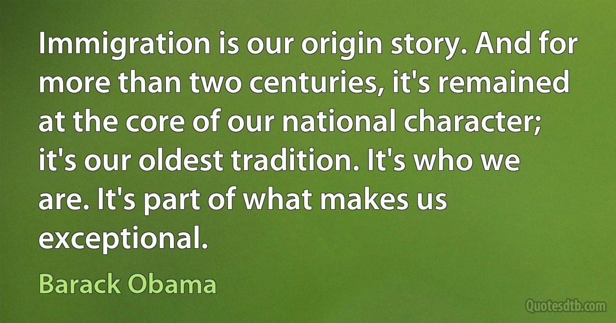 Immigration is our origin story. And for more than two centuries, it's remained at the core of our national character; it's our oldest tradition. It's who we are. It's part of what makes us exceptional. (Barack Obama)