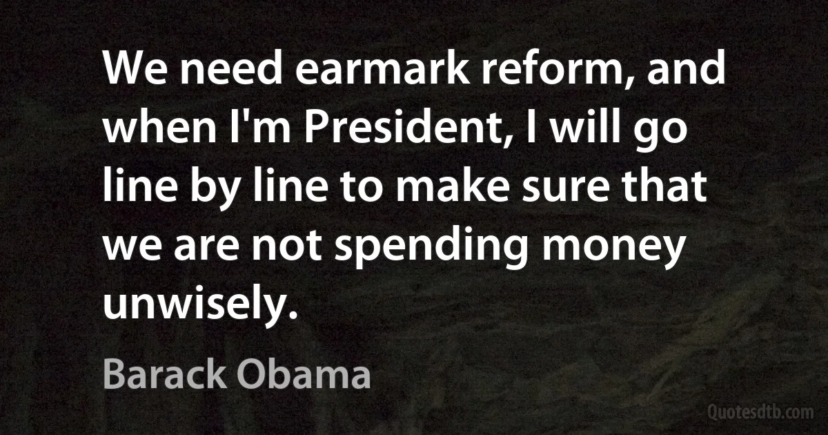 We need earmark reform, and when I'm President, I will go line by line to make sure that we are not spending money unwisely. (Barack Obama)