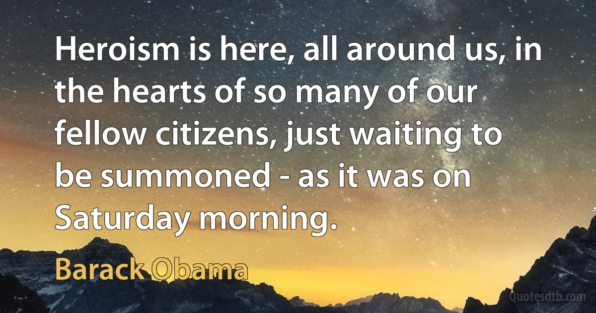 Heroism is here, all around us, in the hearts of so many of our fellow citizens, just waiting to be summoned - as it was on Saturday morning. (Barack Obama)