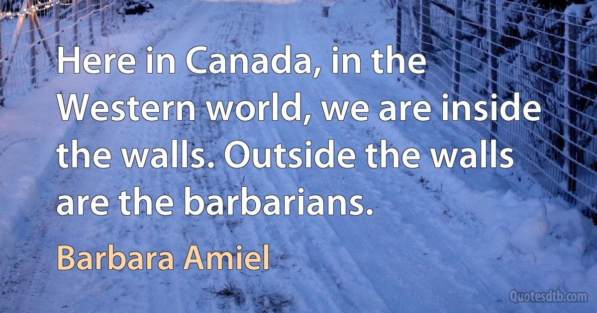 Here in Canada, in the Western world, we are inside the walls. Outside the walls are the barbarians. (Barbara Amiel)