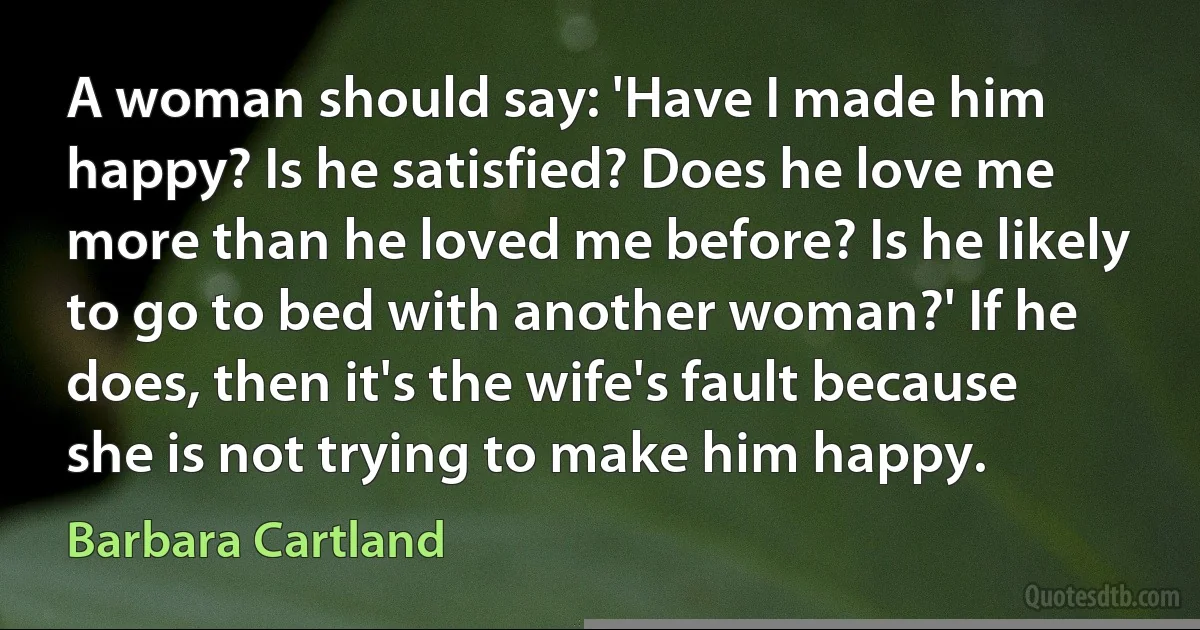 A woman should say: 'Have I made him happy? Is he satisfied? Does he love me more than he loved me before? Is he likely to go to bed with another woman?' If he does, then it's the wife's fault because she is not trying to make him happy. (Barbara Cartland)